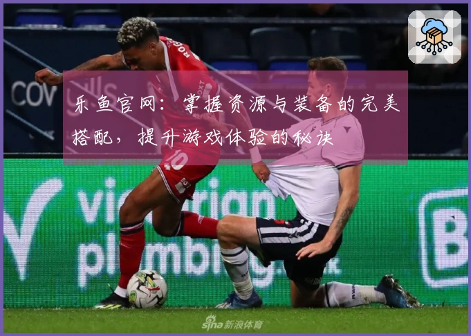 乐鱼官网:掌握资源与装备的完美搭配,提升游戏体验的秘诀