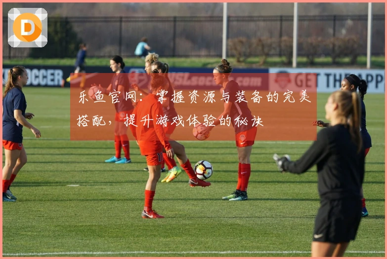 乐鱼官网：掌握资源与装备的完美搭配，提升游戏体验的秘诀